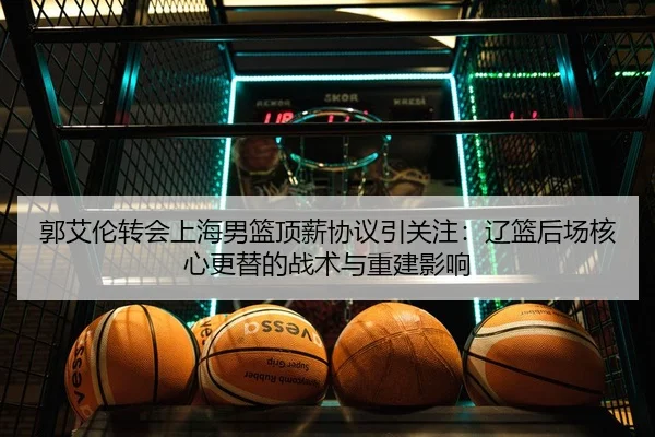 郭艾伦转会上海男篮顶薪协议引关注：辽篮后场核心更替的战术与重建影响